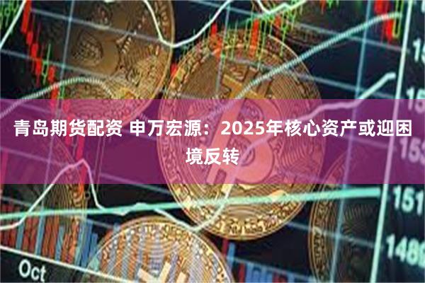青岛期货配资 申万宏源：2025年核心资产或迎困境反转