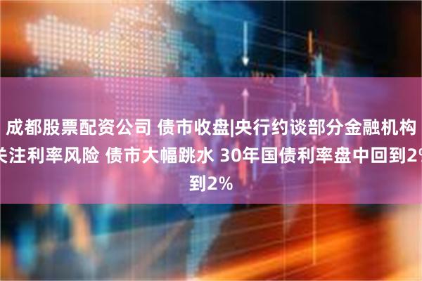 成都股票配资公司 债市收盘|央行约谈部分金融机构关注利率风险 债市大幅跳水 30年国债利率盘中回到2%