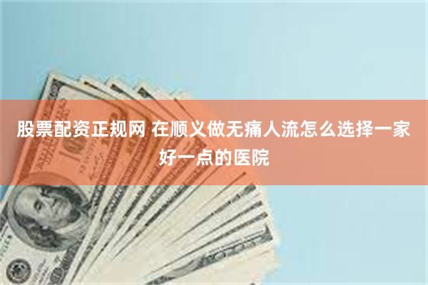 股票配资正规网 在顺义做无痛人流怎么选择一家好一点的医院