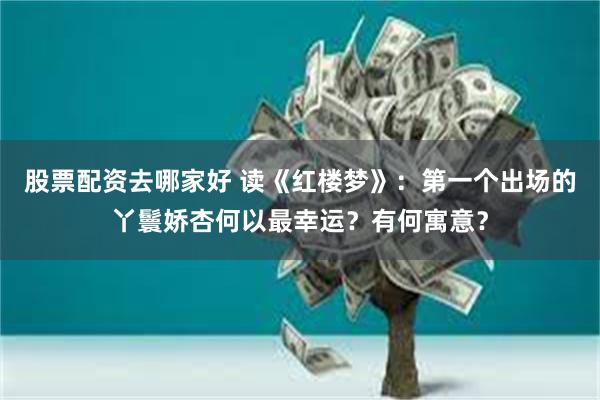 股票配资去哪家好 读《红楼梦》：第一个出场的丫鬟娇杏何以最幸运？有何寓意？