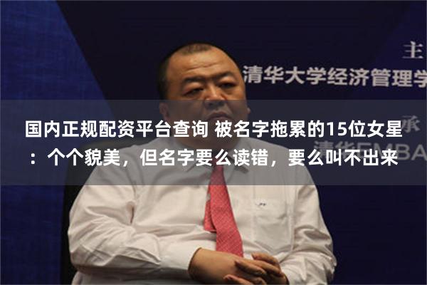 国内正规配资平台查询 被名字拖累的15位女星：个个貌美，但名字要么读错，要么叫不出来