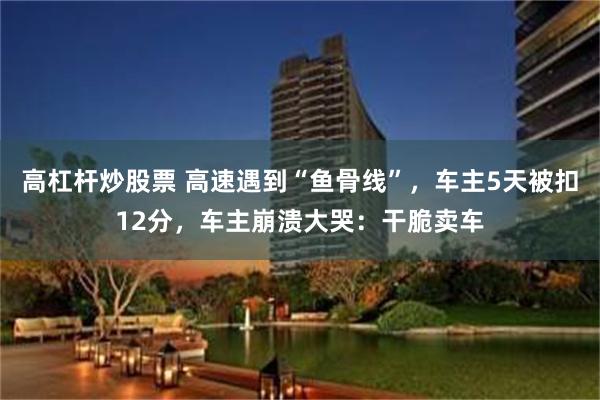 高杠杆炒股票 高速遇到“鱼骨线”，车主5天被扣12分，车主崩溃大哭：干脆卖车