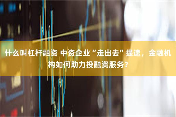 什么叫杠杆融资 中资企业“走出去”提速，金融机构如何助力投融资服务？
