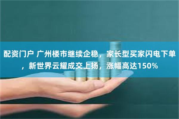 配资门户 广州楼市继续企稳，家长型买家闪电下单，新世界云耀成交上扬，涨幅高达150%