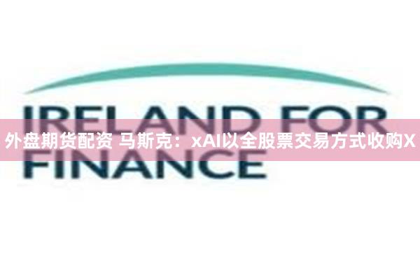 外盘期货配资 马斯克：xAI以全股票交易方式收购X