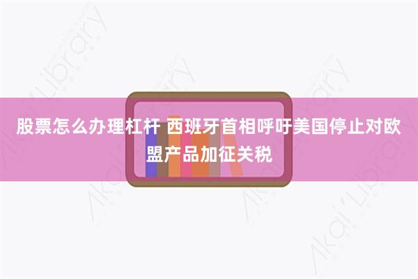 股票怎么办理杠杆 西班牙首相呼吁美国停止对欧盟产品加征关税