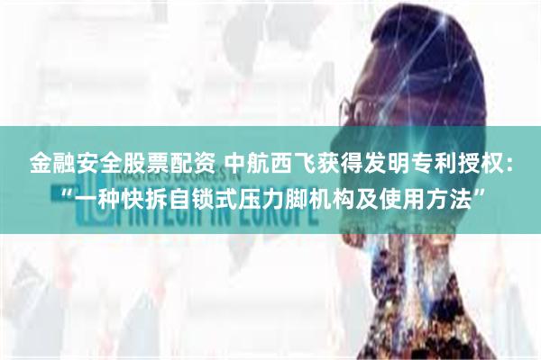 金融安全股票配资 中航西飞获得发明专利授权：“一种快拆自锁式压力脚机构及使用方法”