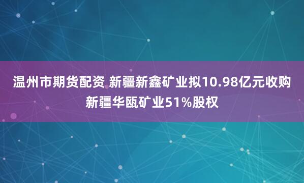 温州市期货配资 新疆新鑫矿业拟10.98亿元收购新疆华瓯矿业51%股权