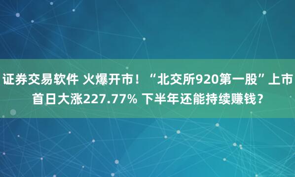 证券交易软件 火爆开市！“北交所920第一股”上市首日大涨227.77% 下半年还能持续赚钱？