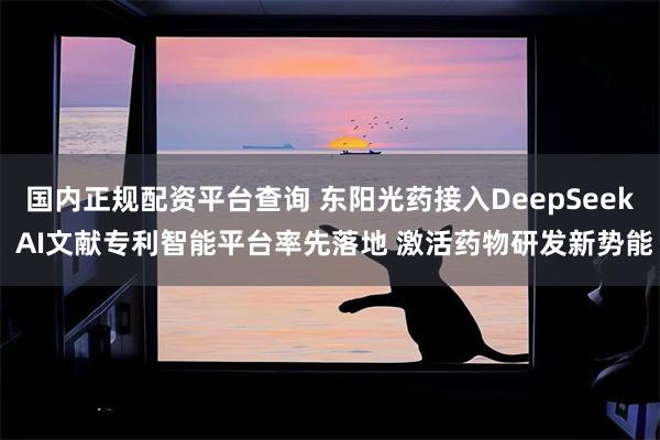 国内正规配资平台查询 东阳光药接入DeepSeek AI文献专利智能平台率先落地 激活药物研发新势能
