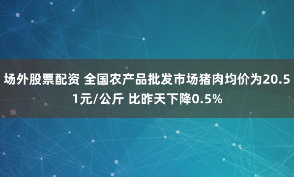 场外股票配资 全国农产品批发市场猪肉均价为20.51元/公斤 比昨天下降0.5%
