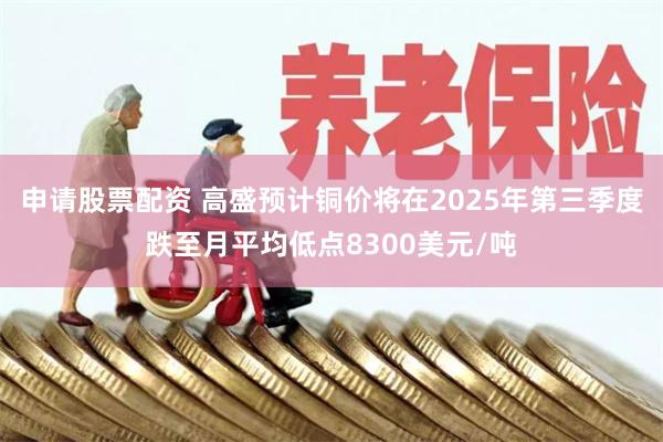 申请股票配资 高盛预计铜价将在2025年第三季度跌至月平均低点8300美元/吨