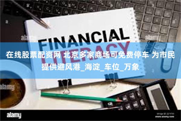 在线股票配资网 北京多家商场可免费停车 为市民提供避风港_海淀_车位_万象