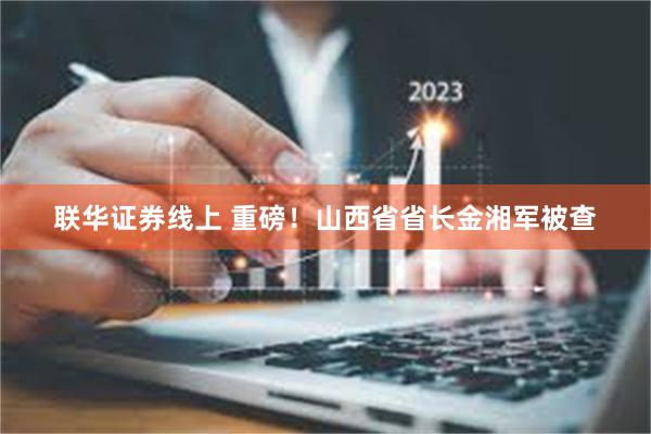 联华证券线上 重磅！山西省省长金湘军被查