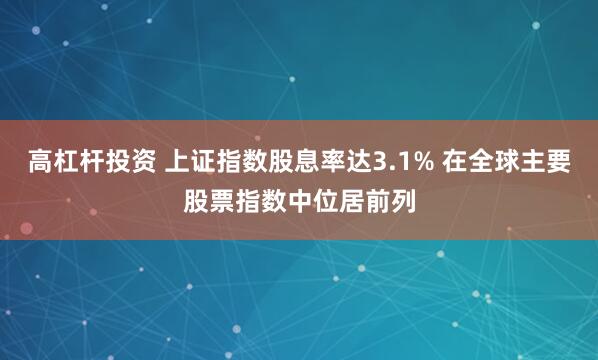高杠杆投资 上证指数股息率达3.1% 在全球主要股票指数中位居前列
