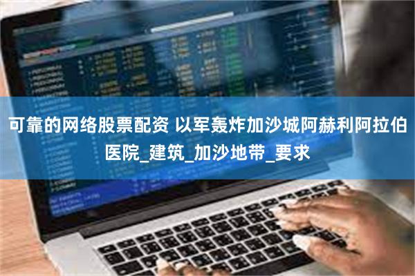 可靠的网络股票配资 以军轰炸加沙城阿赫利阿拉伯医院_建筑_加沙地带_要求