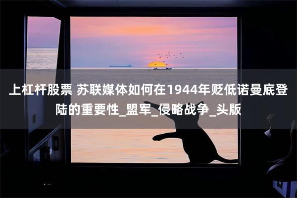 上杠杆股票 苏联媒体如何在1944年贬低诺曼底登陆的重要性_盟军_侵略战争_头版