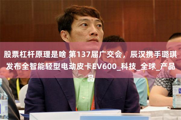 股票杠杆原理是啥 第137届广交会，辰汉携手璐琪发布全智能轻型电动皮卡EV600_科技_全球_产品