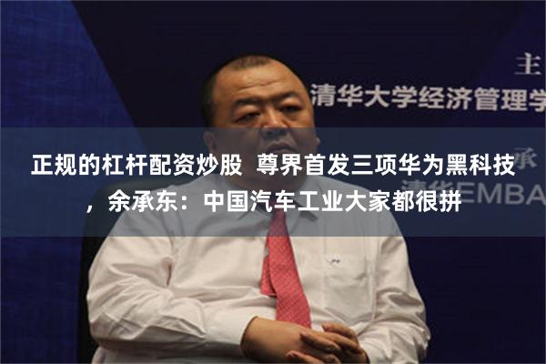 正规的杠杆配资炒股  尊界首发三项华为黑科技，余承东：中国汽车工业大家都很拼