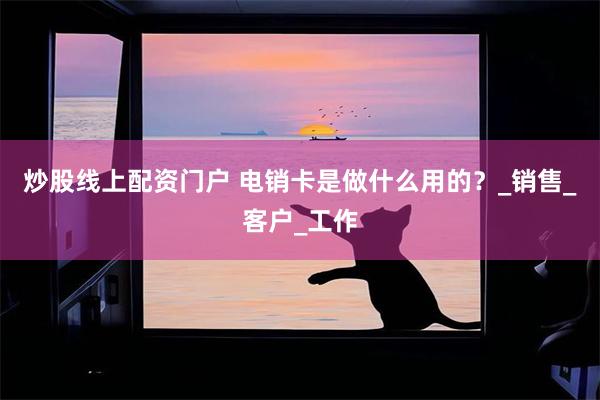 炒股线上配资门户 电销卡是做什么用的？_销售_客户_工作