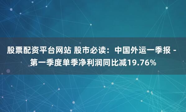 股票配资平台网站 股市必读：中国外运一季报 - 第一季度单季净利润同比减19.76%
