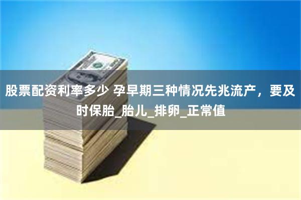 股票配资利率多少 孕早期三种情况先兆流产，要及时保胎_胎儿_排卵_正常值