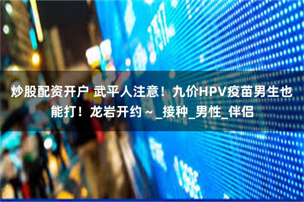 炒股配资开户 武平人注意！九价HPV疫苗男生也能打！龙岩开约～_接种_男性_伴侣