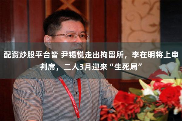 配资炒股平台皆 尹锡悦走出拘留所，李在明将上审判席，二人3月迎来“生死局”