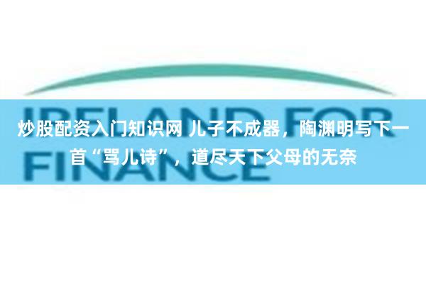 炒股配资入门知识网 儿子不成器，陶渊明写下一首“骂儿诗”，道尽天下父母的无奈