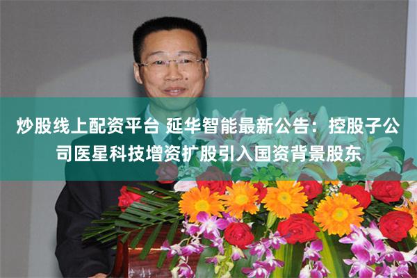 炒股线上配资平台 延华智能最新公告：控股子公司医星科技增资扩股引入国资背景股东
