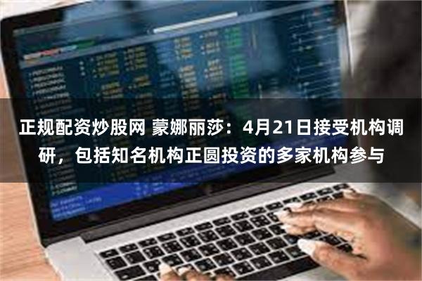 正规配资炒股网 蒙娜丽莎：4月21日接受机构调研，包括知名机构正圆投资的多家机构参与