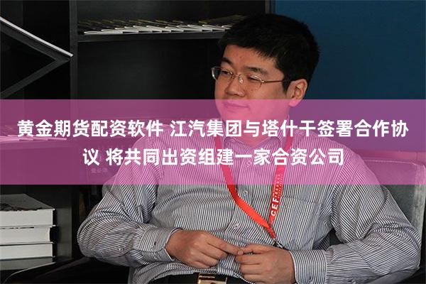 黄金期货配资软件 江汽集团与塔什干签署合作协议 将共同出资组建一家合资公司