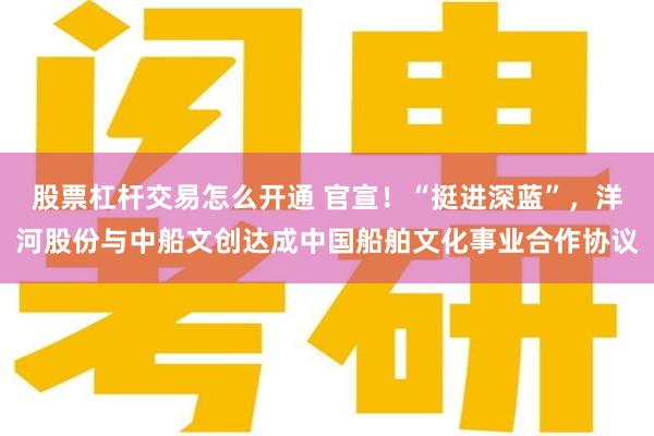 股票杠杆交易怎么开通 官宣！“挺进深蓝”，洋河股份与中船文创达成中国船舶文化事业合作协议