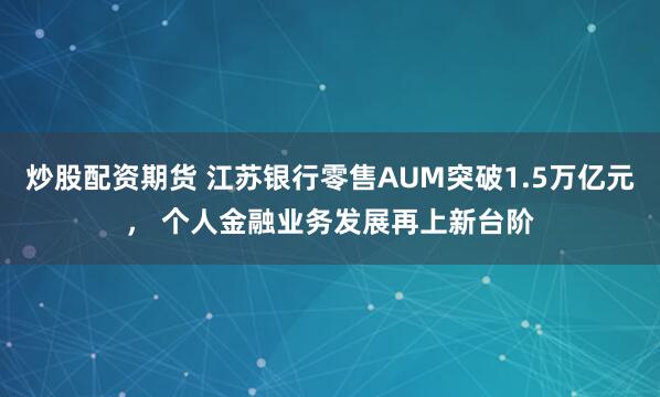 炒股配资期货 江苏银行零售AUM突破1.5万亿元， 个人金融业务发展再上新台阶