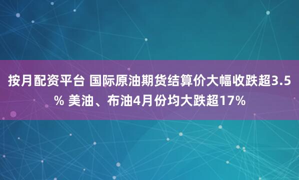 按月配资平台 国际原油期货结算价大幅收跌超3.5% 美油、布油4月份均大跌超17%