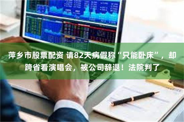 萍乡市股票配资 请82天病假称“只能卧床”，却跨省看演唱会，被公司辞退！法院判了