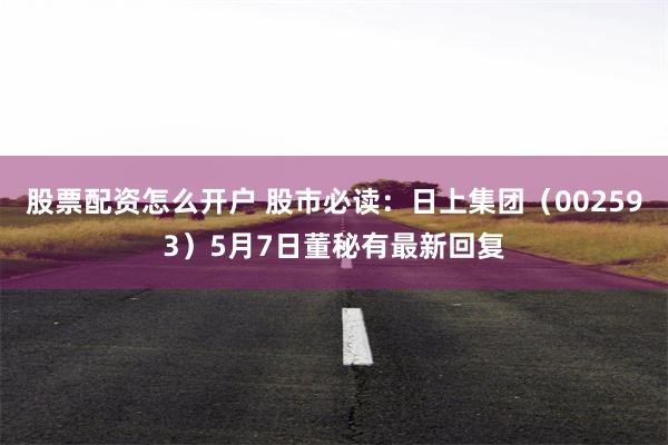 股票配资怎么开户 股市必读：日上集团（002593）5月7日董秘有最新回复