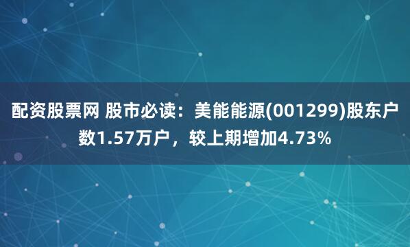 配资股票网 股市必读：美能能源(001299)股东户数1.57万户，较上期增加4.73%