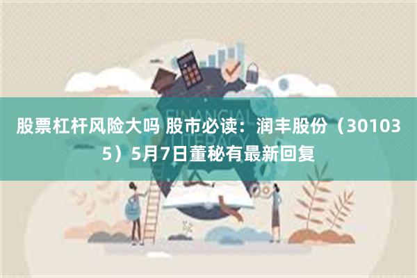 股票杠杆风险大吗 股市必读：润丰股份（301035）5月7日董秘有最新回复
