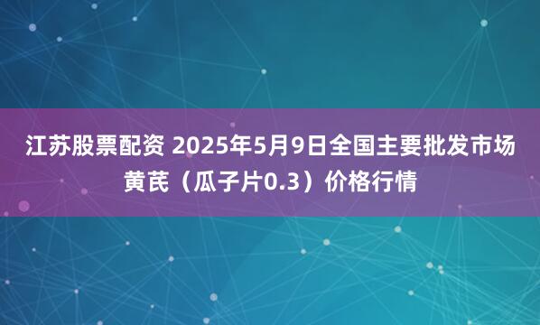 江苏股票配资 2025年5月9日全国主要批发市场黄芪（瓜子片0.3）价格行情