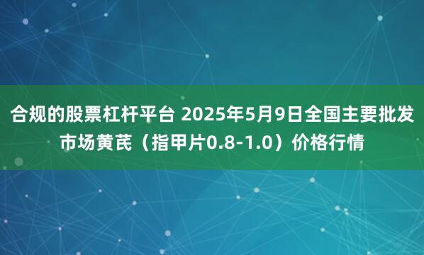 合规的股票杠杆平台 2025年5月9日全国主要批发市场黄芪（指甲片0.8-1.0）价格行情