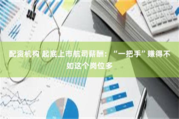 配资机构 起底上市航司薪酬：“一把手”赚得不如这个岗位多