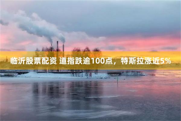 临沂股票配资 道指跌逾100点，特斯拉涨近5%