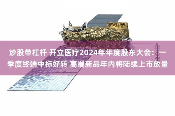 炒股带杠杆 开立医疗2024年年度股东大会：一季度终端中标好转 高端新品年内将陆续上市放量