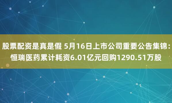 股票配资是真是假 5月16日上市公司重要公告集锦：恒瑞医药累计耗资6.01亿元回购1290.51万股