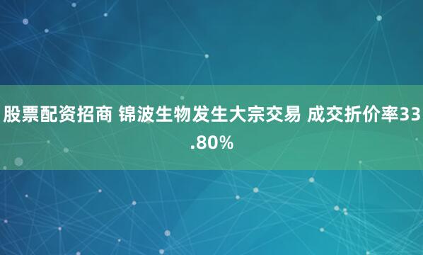 股票配资招商 锦波生物发生大宗交易 成交折价率33.80%
