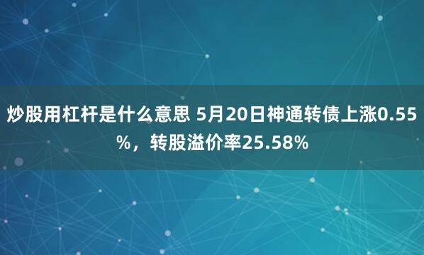 炒股用杠杆是什么意思 5月20日神通转债上涨0.55%，转股溢价率25.58%