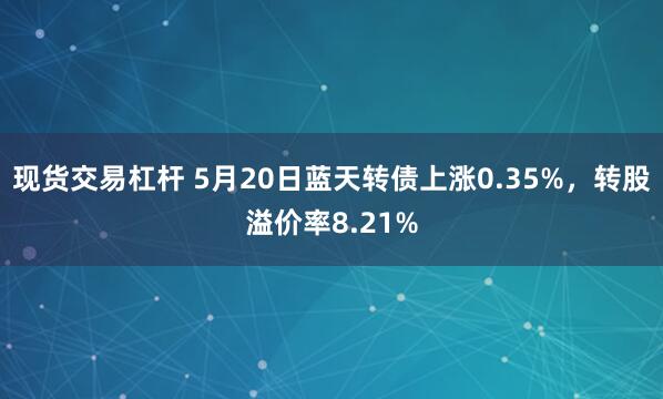 现货交易杠杆 5月20日蓝天转债上涨0.35%，转股溢价率8.21%
