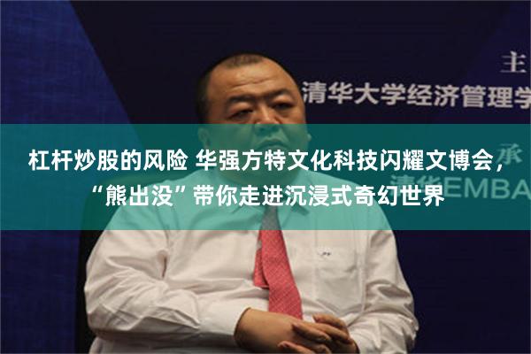 杠杆炒股的风险 华强方特文化科技闪耀文博会，“熊出没”带你走进沉浸式奇幻世界