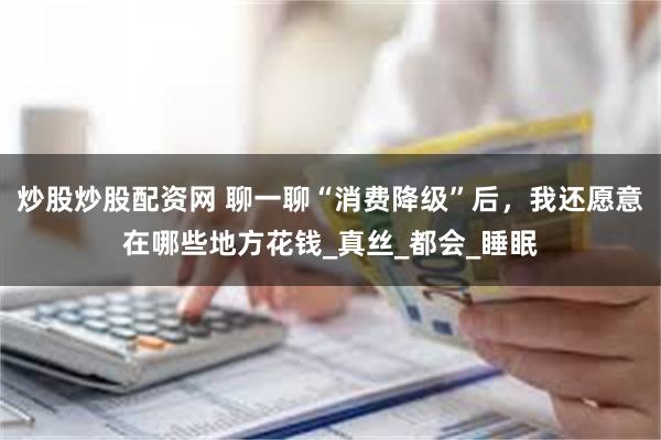 炒股炒股配资网 聊一聊“消费降级”后，我还愿意在哪些地方花钱_真丝_都会_睡眠